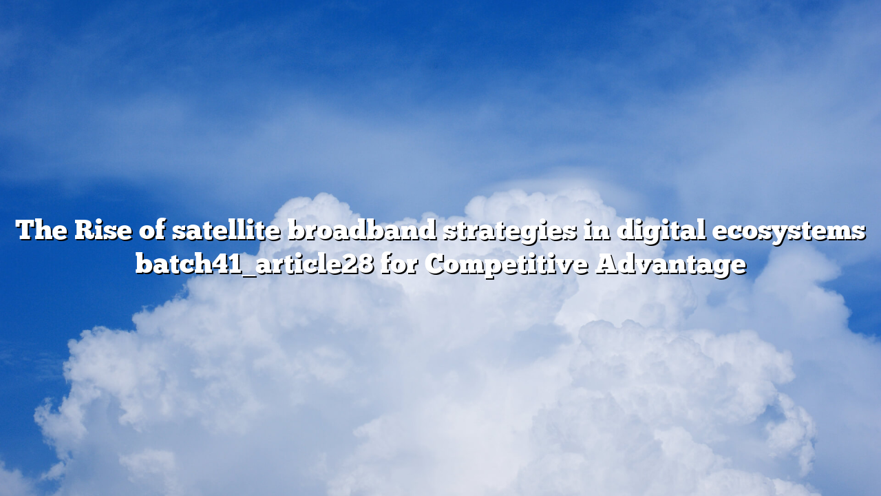 The Rise of satellite broadband strategies in digital ecosystems batch41_article28 for Competitive Advantage